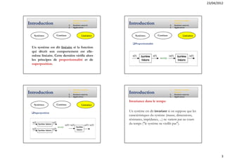 23/04/2012



                             1.   Systèmes continus                                      1.   Systèmes continus
Introduction                 2.
                                  linéaires
                                  Systèmes asservis
                                                       Introduction                      2.
                                                                                              linéaires
                                                                                              Systèmes asservis
                             3.   Applications                                           3.   Applications



  Systèmes        Continus                 Linéaires       Systèmes           Continus                 Linéaires


                                                           Proportionnalité
 Un système est dit linéaire si la fonction
 qui décrit son comportement est elle-
 même linéaire. Cette dernière vérifie alors
 les principes de proportionnalité et de
 superposition.




                             1.   Systèmes continus                                      1.   Systèmes continus
Introduction                 2.
                                  linéaires
                                  Systèmes asservis
                                                       Introduction                      2.
                                                                                              linéaires
                                                                                              Systèmes asservis
                             3.   Applications                                           3.   Applications

                                                       Invariance dans le temps:
  Systèmes        Continus                 Linéaires


  Superposition
                                                       Un système est dit invariant si on suppose que les
                                                       caractéristiques du système (masse, dimensions,
                                                       résistance, impédance, ...) ne varient pas au cours
                                                       du temps ("le système ne vieillit pas").




                                                                                                                           3
 