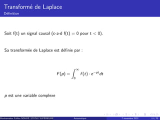 Transformé de Laplace
Définition
Soit f(t) un signal causal (c-a-d f(t) = 0 pour t < 0).
Sa transformée de Laplace est définie par :
F(p) =
Z ∞
0
f (t) · e−pt
dt
p est une variable complexe
Mouhamadou Falilou NDIAYE (ÉCÔLE SUPÉRIEURE POLYTECHNIQUE DE DAKAR)
Automatique 7 novembre 2022 11 / 70
 