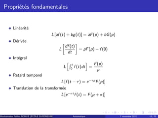 Propriétés fondamentales
Linéarité
L [af (t) + bg(t)] = aF(p) + bG(p)
Dérivée
L

df (t)
dt

= pF(p) − f (0)
Intégral
L
hR t
0
f (t)dt
i
=
F(p)
p
Retard temporel
L [f (t − τ) = e−τp
F(p)]
Translation de la transformée
L [e−σt
f (t) = F(p + σ)]
Mouhamadou Falilou NDIAYE (ÉCÔLE SUPÉRIEURE POLYTECHNIQUE DE DAKAR)
Automatique 7 novembre 2022 13 / 70
 