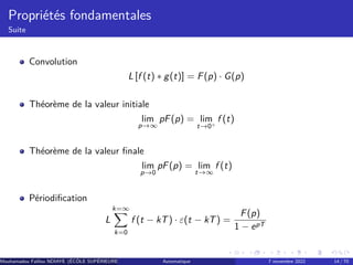 Propriétés fondamentales
Suite
Convolution
L [f (t) ∗ g(t)] = F(p) · G(p)
Théorème de la valeur initiale
lim
p→∞
pF(p) = lim
t→0+
f (t)
Théorème de la valeur finale
lim
p→0
pF(p) = lim
t→∞
f (t)
Périodification
L
k=∞
X
k=0
f (t − kT) · ε(t − kT) =
F(p)
1 − epT
Mouhamadou Falilou NDIAYE (ÉCÔLE SUPÉRIEURE POLYTECHNIQUE DE DAKAR)
Automatique 7 novembre 2022 14 / 70
 