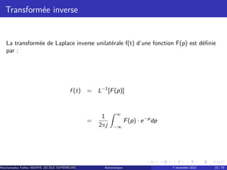 Transformée inverse
La transformée de Laplace inverse unilatérale f(t) d’une fonction F(p) est définie
par :
f (t) = L−1
[F(p)]
=
1
2πj
Z ∞
−∞
F(p) · e−p
dp
Mouhamadou Falilou NDIAYE (ÉCÔLE SUPÉRIEURE POLYTECHNIQUE DE DAKAR)
Automatique 7 novembre 2022 15 / 70
 