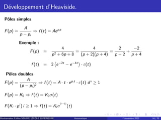 Développement d’Heaviside.
Pôles simples
F(p) =
A
p − pi
⇒ f (t) = Aepi t
Exemple :
F(p) =
4
p2 + 6p + 8
=
4
(p + 2)(p + 4)
=
2
p + 2
+
−2
p + 4
f (t) = 2 e−2t
− e−4t

· ε(t)
Pôles doubles
F(p) =
A
(p − pi )2
⇒ f (t) = A · t · epi t
· ε(t) d° ≥ 1
F(p) = K0 ⇒ f (t) = K0σ(t)
F(Ki · pi
) i ≥ 1 ⇒ f (t) = Ki σ
(i−1)
(t)
Mouhamadou Falilou NDIAYE (ÉCÔLE SUPÉRIEURE POLYTECHNIQUE DE DAKAR)
Automatique 7 novembre 2022 16 / 70
 
