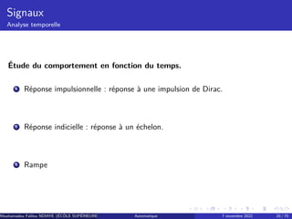 Signaux
Analyse temporelle
Étude du comportement en fonction du temps.
1 Réponse impulsionnelle : réponse à une impulsion de Dirac.
2 Réponse indicielle : réponse à un échelon.
3 Rampe
Mouhamadou Falilou NDIAYE (ÉCÔLE SUPÉRIEURE POLYTECHNIQUE DE DAKAR)
Automatique 7 novembre 2022 20 / 70
 