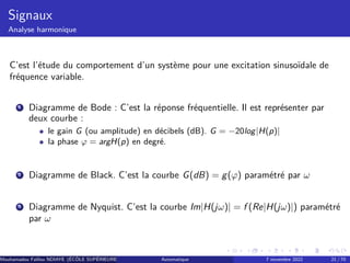 Signaux
Analyse harmonique
C’est l’étude du comportement d’un système pour une excitation sinusoïdale de
fréquence variable.
1 Diagramme de Bode : C’est la réponse fréquentielle. Il est représenter par
deux courbe :
le gain G (ou amplitude) en décibels (dB). G = −20log|H(p)|
la phase φ = argH(p) en degré.
2 Diagramme de Black. C’est la courbe G(dB) = g(φ) paramétré par ω
3 Diagramme de Nyquist. C’est la courbe Im|H(jω)| = f (Re|H(jω)|) paramétré
par ω
Mouhamadou Falilou NDIAYE (ÉCÔLE SUPÉRIEURE POLYTECHNIQUE DE DAKAR)
Automatique 7 novembre 2022 21 / 70
 