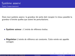 Système asservi
Types d’asservissement
Dans tout système asservi, la grandeur de sortie doit recopier le mieux possible la
grandeur d’entrée quelles que soient les perturbations.
Système suiveur : L’entrée de référence évolue.
Régulation L’entrée de référence est constante. Cette entrée est appelée
consigne.
Mouhamadou Falilou NDIAYE (ÉCÔLE SUPÉRIEURE POLYTECHNIQUE DE DAKAR)
Automatique 7 novembre 2022 24 / 70
 