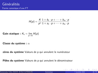 Généralités
Forme canonique d’une FT
H(p) =
K
pα
1 + b1 · p + · · · + bm · p
1 + a1 · p + · · · + am · p
Gain statique : Ks = lim
p→0
H(p)
Classe du système : α
zéros du système Valeurs de p qui annulent le numérateur
Pôles du système Valeurs de p qui annulent le dénominateur
Mouhamadou Falilou NDIAYE (ÉCÔLE SUPÉRIEURE POLYTECHNIQUE DE DAKAR)
Automatique 7 novembre 2022 26 / 70
 