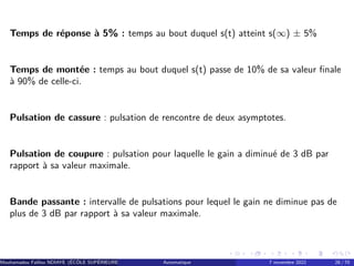 Temps de réponse à 5% : temps au bout duquel s(t) atteint s(∞) ± 5%
Temps de montée : temps au bout duquel s(t) passe de 10% de sa valeur finale
à 90% de celle-ci.
Pulsation de cassure : pulsation de rencontre de deux asymptotes.
Pulsation de coupure : pulsation pour laquelle le gain a diminué de 3 dB par
rapport à sa valeur maximale.
Bande passante : intervalle de pulsations pour lequel le gain ne diminue pas de
plus de 3 dB par rapport à sa valeur maximale.
Mouhamadou Falilou NDIAYE (ÉCÔLE SUPÉRIEURE POLYTECHNIQUE DE DAKAR)
Automatique 7 novembre 2022 28 / 70
 