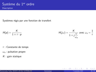 Système du 1er ordre
Description
Systèmes régis par une fonction de transfert
H(p) =
K
1 + τ · p
H(jω) =
K
1 + j
ω
ωn
avec ωn =
1
τ
τ : Constante de temps
ωn : pulsation propre
K : gain statique
Mouhamadou Falilou NDIAYE (ÉCÔLE SUPÉRIEURE POLYTECHNIQUE DE DAKAR)
Automatique 7 novembre 2022 29 / 70
 