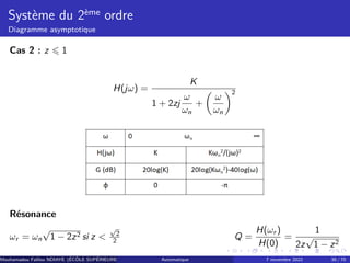 Système du 2ème ordre
Diagramme asymptotique
Cas 2 : z ⩽ 1
H(jω) =
K
1 + 2zj
ω
ωn
+

ω
ωn
2
Résonance
ωr = ωn
√
1 − 2z2 si z 
√
2
2 Q =
H(ωr )
H(0)
=
1
2z
√
1 − z2
Mouhamadou Falilou NDIAYE (ÉCÔLE SUPÉRIEURE POLYTECHNIQUE DE DAKAR)
Automatique 7 novembre 2022 38 / 70
 