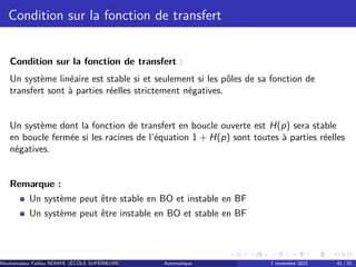 Condition sur la fonction de transfert
Condition sur la fonction de transfert :
Un système linéaire est stable si et seulement si les pôles de sa fonction de
transfert sont à parties réelles strictement négatives.
Un système dont la fonction de transfert en boucle ouverte est H(p) sera stable
en boucle fermée si les racines de l’équation 1 + H(p) sont toutes à parties réelles
négatives.
Remarque :
Un système peut être stable en BO et instable en BF
Un système peut être instable en BO et stable en BF
Mouhamadou Falilou NDIAYE (ÉCÔLE SUPÉRIEURE POLYTECHNIQUE DE DAKAR)
Automatique 7 novembre 2022 41 / 70
 