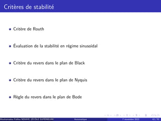 Critères de stabilité
Critère de Routh
Évaluation de la stabilité en régime sinusoïdal
Critère du revers dans le plan de Black
Critère du revers dans le plan de Nyquis
Règle du revers dans le plan de Bode
Mouhamadou Falilou NDIAYE (ÉCÔLE SUPÉRIEURE POLYTECHNIQUE DE DAKAR)
Automatique 7 novembre 2022 42 / 70
 