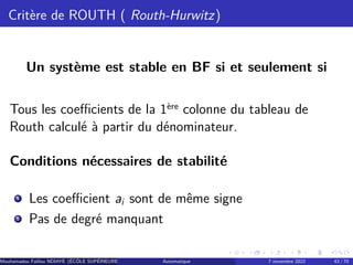 Critère de ROUTH ( Routh-Hurwitz)
Un système est stable en BF si et seulement si
Tous les coefficients de la 1ère colonne du tableau de
Routh calculé à partir du dénominateur.
Conditions nécessaires de stabilité
1
Les coefficient ai sont de même signe
2
Pas de degré manquant
Mouhamadou Falilou NDIAYE (ÉCÔLE SUPÉRIEURE POLYTECHNIQUE DE DAKAR)
Automatique 7 novembre 2022 43 / 70
 