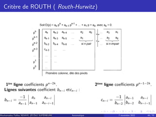 Critère de ROUTH ( Routh-Hurwitz)
1ère ligne coefficients pn−2k
. 2ème ligne coefficients pn−1−2k
.
Lignes suivantes coefficient bn−i etcn−i :
bn−i =
−1
an−1
an an−i
an−1 an−i−1
cn−i =
−1
bn−2
an−1 an−i
bn−2 bn−i−1
Mouhamadou Falilou NDIAYE (ÉCÔLE SUPÉRIEURE POLYTECHNIQUE DE DAKAR)
Automatique 7 novembre 2022 44 / 70
 