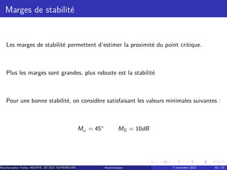 Marges de stabilité
Les marges de stabilité permettent d’estimer la proximité du point critique.
Plus les marges sont grandes, plus robuste est la stabilité
Pour une bonne stabilité, on considère satisfaisant les valeurs minimales suivantes :
Mφ = 45° MG = 10dB
Mouhamadou Falilou NDIAYE (ÉCÔLE SUPÉRIEURE POLYTECHNIQUE DE DAKAR)
Automatique 7 novembre 2022 50 / 70
 