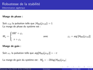Robustesse de la stabilité
Détermination algébrique
Marge de phase :
Soit ωc0 la pulsation telle que |HBO(jωc0)| = 1
La marge de phase du système est :
Mφ =



180° + φc
π + φc
avec φc = arg [HBO(jωc0)]
Marge de gain :
Soit ωπ la pulsation telle que arg[HBO(jωpi )] = −π
La marge de gain du système est : Mg = −20log|HBO(jωpi |
Mouhamadou Falilou NDIAYE (ÉCÔLE SUPÉRIEURE POLYTECHNIQUE DE DAKAR)
Automatique 7 novembre 2022 51 / 70
 