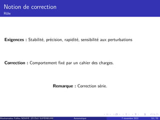 Notion de correction
Rôle
Exigences : Stabilité, précision, rapidité, sensibilité aux perturbations
Correction : Comportement fixé par un cahier des charges.
Remarque : Correction série.
Mouhamadou Falilou NDIAYE (ÉCÔLE SUPÉRIEURE POLYTECHNIQUE DE DAKAR)
Automatique 7 novembre 2022 53 / 70
 