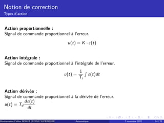 Notion de correction
Types d’action
Action proportionnelle :
Signal de commande proportionnel à l’erreur.
u(t) = K · ε(t)
Action intégrale :
Signal de commande proportionnel à l’intégrale de l’erreur.
u(t) =
1
Ti
R
ε(t)dt
Action dérivée :
Signal de commande proportionnel à la dérivée de l’erreur.
u(t) = Td
dε(t)
dt
Mouhamadou Falilou NDIAYE (ÉCÔLE SUPÉRIEURE POLYTECHNIQUE DE DAKAR)
Automatique 7 novembre 2022 54 / 70
 