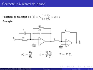 Correcteur à retard de phase
Fonction de transfert : C(p) = Kc
1 + Tp
1 + bTp
= b  1
Exemple
Kc =
R2
R1
b =
R2C2
R1C1
T = R1C1
Mouhamadou Falilou NDIAYE (ÉCÔLE SUPÉRIEURE POLYTECHNIQUE DE DAKAR)
Automatique 7 novembre 2022 58 / 70
 