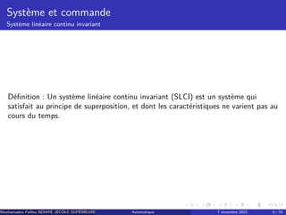 Système et commande
Système linéaire continu invariant
Définition : Un système linéaire continu invariant (SLCI) est un système qui
satisfait au principe de superposition, et dont les caractéristiques ne varient pas au
cours du temps.
Mouhamadou Falilou NDIAYE (ÉCÔLE SUPÉRIEURE POLYTECHNIQUE DE DAKAR)
Automatique 7 novembre 2022 6 / 70
 
