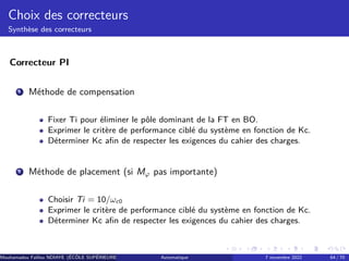 Choix des correcteurs
Synthèse des correcteurs
Correcteur PI
1 Méthode de compensation
Fixer Ti pour éliminer le pôle dominant de la FT en BO.
Exprimer le critère de performance ciblé du système en fonction de Kc.
Déterminer Kc afin de respecter les exigences du cahier des charges.
2 Méthode de placement (si Mφ pas importante)
Choisir Ti = 10/ωc0
Exprimer le critère de performance ciblé du système en fonction de Kc.
Déterminer Kc afin de respecter les exigences du cahier des charges.
Mouhamadou Falilou NDIAYE (ÉCÔLE SUPÉRIEURE POLYTECHNIQUE DE DAKAR)
Automatique 7 novembre 2022 64 / 70
 