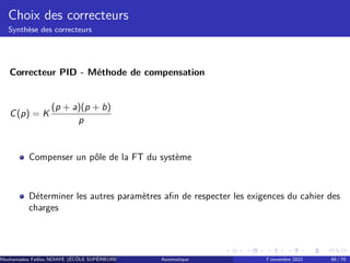 Choix des correcteurs
Synthèse des correcteurs
Correcteur PID - Méthode de compensation
C(p) = K
(p + a)(p + b)
p
Compenser un pôle de la FT du système
Déterminer les autres paramètres afin de respecter les exigences du cahier des
charges
Mouhamadou Falilou NDIAYE (ÉCÔLE SUPÉRIEURE POLYTECHNIQUE DE DAKAR)
Automatique 7 novembre 2022 66 / 70
 