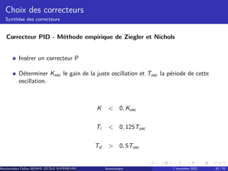 Choix des correcteurs
Synthèse des correcteurs
Correcteur PID - Méthode empirique de Ziegler et Nichols
Insérer un correcteur P
Déterminer Kosc le gain de la juste oscillation et Tosc la période de cette
oscillation.
K  0, Kosc
Ti  0, 125Tosc
Td  0, 5Tosc
Mouhamadou Falilou NDIAYE (ÉCÔLE SUPÉRIEURE POLYTECHNIQUE DE DAKAR)
Automatique 7 novembre 2022 67 / 70
 