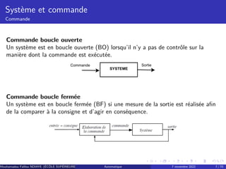 Système et commande
Commande
Commande boucle ouverte
Un système est en boucle ouverte (BO) lorsqu’il n’y a pas de contrôle sur la
manière dont la commande est exécutée.
SYSTEME
Commande Sortie
Commande boucle fermée
Un système est en boucle fermée (BF) si une mesure de la sortie est réalisée afin
de la comparer à la consigne et d’agir en conséquence.
Mouhamadou Falilou NDIAYE (ÉCÔLE SUPÉRIEURE POLYTECHNIQUE DE DAKAR)
Automatique 7 novembre 2022 7 / 70
 