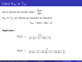 Calcul Kosc et Tosc
Soit la fonction de transfert H(p) =
Num
Den
Kosc et Tosc son obtenus par résolution de l’équation :
Kosc × Num + Den = 0
Application :
H1(p) =
0, 4
p × (p + 1) × (2p + 1)
H2(p) =
4
(0, 1p + 1) × (0, 2p + 1) × (0, 3p + 1)
Mouhamadou Falilou NDIAYE (ÉCÔLE SUPÉRIEURE POLYTECHNIQUE DE DAKAR)
Automatique 7 novembre 2022 70 / 70
 