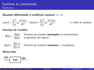 Système et commande
Modélisation
Équation différentielle à coefficient constant n ≥ m
a0s(t) +
i=n
X
i=1
an
dn
s(t)
dtn
= b0e(t) +
i=m
X
i=1
bm
dm
e(t)
dtm
n :ordre du système
Fonction de transfert
H(p) =
S(p)
E(p)
Fonction de transfert isomorphe ou transmittance
p opérateur de Laplace
H(p) =
S(jω)
E(jω)
Fonction de transfert isochrone ω la pulsation.
Shéma bloc
Mouhamadou Falilou NDIAYE (ÉCÔLE SUPÉRIEURE POLYTECHNIQUE DE DAKAR)
Automatique 7 novembre 2022 8 / 70
 