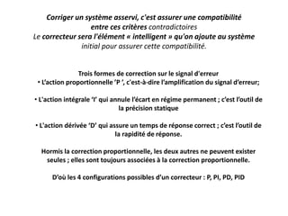 Corriger un système asservi, c'est assurer une compatibilité
entre ces critères contradictoires
Le correcteur sera l'élément « intelligent » qu'on ajoute au système
initial pour assurer cette compatibilité.
Trois formes de correction sur le signal d'erreur
• L’action proportionnelle ’P ’, c'est-à-dire l’amplification du signal d’erreur;
• L'action intégrale ‘I’ qui annule l’écart en régime permanent ; c’est l’outil de
la précision statique
• L'action dérivée ‘D’ qui assure un temps de réponse correct ; c’est l’outil de
la rapidité de réponse.
Hormis la correction proportionnelle, les deux autres ne peuvent exister
seules ; elles sont toujours associées à la correction proportionnelle.
D’où les 4 configurations possibles d’un correcteur : P, PI, PD, PID
 