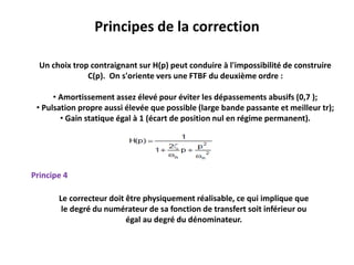 Principes de la correction
Principe 4
Le correcteur doit être physiquement réalisable, ce qui implique que
le degré du numérateur de sa fonction de transfert soit inférieur ou
égal au degré du dénominateur.
Un choix trop contraignant sur H(p) peut conduire à l'impossibilité de construire
C(p). On s'oriente vers une FTBF du deuxième ordre :
• Amortissement assez élevé pour éviter les dépassements abusifs (0,7 );
• Pulsation propre aussi élevée que possible (large bande passante et meilleur tr);
• Gain statique égal à 1 (écart de position nul en régime permanent).
 