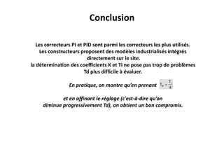 Conclusion
Les correcteurs PI et PID sont parmi les correcteurs les plus utilisés.
Les constructeurs proposent des modèles industrialisés intégrés
directement sur le site.
la détermination des coefficients K et Ti ne pose pas trop de problèmes
Td plus difficile à évaluer.
En pratique, on montre qu’en prenant
et en affinant le réglage (c'est-à-dire qu’on
diminue progressivement Td), on obtient un bon compromis.
 