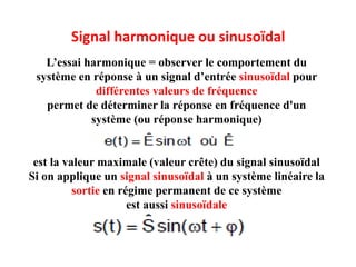 Signal harmonique ou sinusoïdal
L’essai harmonique = observer le comportement du
système en réponse à un signal d’entrée sinusoïdal pour
différentes valeurs de fréquence
permet de déterminer la réponse en fréquence d'un
système (ou réponse harmonique)
est la valeur maximale (valeur crête) du signal sinusoïdal
Si on applique un signal sinusoïdal à un système linéaire la
sortie en régime permanent de ce système
est aussi sinusoïdale
 