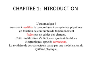 CHAPITRE 1: INTRODUCTION
L’automatique ?
consiste à modiﬁer le comportement de systèmes physiques
en fonction de contraintes de fonctionnement
ﬁxées par un cahier des charges.
Cette modiﬁcation s’effectue en ajoutant des blocs
électroniques, appelés correcteurs.
La synthèse de ces correcteurs passe par une modélisation du
système physique.
 