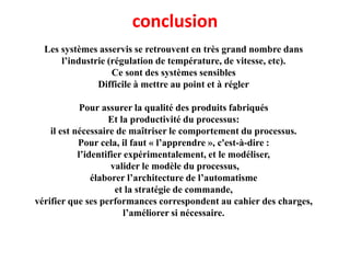 conclusion
Les systèmes asservis se retrouvent en très grand nombre dans
l’industrie (régulation de température, de vitesse, etc).
Ce sont des systèmes sensibles
Difficile à mettre au point et à régler
Pour assurer la qualité des produits fabriqués
Et la productivité du processus:
il est nécessaire de maîtriser le comportement du processus.
Pour cela, il faut « l’apprendre », c'est-à-dire :
l’identifier expérimentalement, et le modéliser,
valider le modèle du processus,
élaborer l’architecture de l’automatisme
et la stratégie de commande,
vérifier que ses performances correspondent au cahier des charges,
l’améliorer si nécessaire.
 
