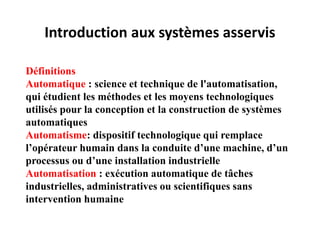 Introduction aux systèmes asservis
Définitions
Automatique : science et technique de l'automatisation,
qui étudient les méthodes et les moyens technologiques
utilisés pour la conception et la construction de systèmes
automatiques
Automatisme: dispositif technologique qui remplace
l’opérateur humain dans la conduite d’une machine, d’un
processus ou d’une installation industrielle
Automatisation : exécution automatique de tâches
industrielles, administratives ou scientifiques sans
intervention humaine
 