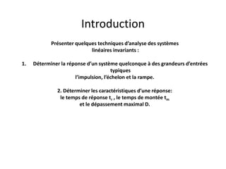 Introduction
Présenter quelques techniques d’analyse des systèmes
linéaires invariants :
1. Déterminer la réponse d’un système quelconque à des grandeurs d’entrées
typiques
l’impulsion, l’échelon et la rampe.
2. Déterminer les caractéristiques d’une réponse:
le temps de réponse tr , le temps de montée tm
et le dépassement maximal D.
 