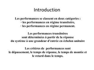 Introduction
Les performances se classent en deux catégories :
· les performances en régime transitoire,
· les performances en régime permanent.
Les performances transitoires
sont déterminées à partir de la réponse
du système à une grandeur d’entrée en échelon unitaire
Les critères de performances sont
le dépassement, le temps de réponse, le temps de montée et
le retard dans le temps.
 
