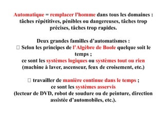 Automatique = remplacer l'homme dans tous les domaines :
tâches répétitives, pénibles ou dangereuses, tâches trop
précises, tâches trop rapides.
Deux grandes familles d’automatismes :
Selon les principes de l’Algèbre de Boole quelque soit le
temps ;
ce sont les systèmes logiques ou systèmes tout ou rien
(machine à laver, ascenseur, feux de croisement, etc.)
travailler de manière continue dans le temps ;
ce sont les systèmes asservis
(lecteur de DVD, robot de soudure ou de peinture, direction
assistée d’automobiles, etc.).
 