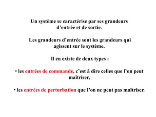 Un système se caractérise par ses grandeurs
d’entrée et de sortie.
Les grandeurs d’entrée sont les grandeurs qui
agissent sur le système.
Il en existe de deux types :
• les entrées de commande, c’est à dire celles que l’on peut
maîtriser,
• les entrées de perturbation que l’on ne peut pas maîtriser.
 