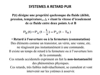 SYSTEMES A RETARD PUR
P(t) désigne une propriété quelconque du fluide (débit,
pression, température,...), v étant la vitesse d’écoulement
de ce fluide entre deux points A et B
• Retard à l'ouverture ou à la fermeture (commutation)
Des éléments comme un transistor, un vérin, une vanne, etc.
ne réagissent pas instantanément à une commande.
Il existe un temps de retard à la fermeture ou à l’ouverture lors
de la commande.
Ces retards accidentels expriment en fait la non-instantanéité
des phénomènes physiques.
Ces retards, très faibles individuellement, se cumulent et vont
intervenir sur les ystèmes à asservir.
 
