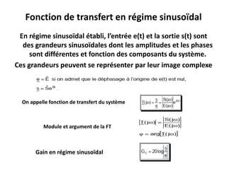 En régime sinusoïdal établi, l’entrée e(t) et la sortie s(t) sont
des grandeurs sinusoïdales dont les amplitudes et les phases
sont différentes et fonction des composants du système.
Ces grandeurs peuvent se représenter par leur image complexe
Fonction de transfert en régime sinusoïdal
On appelle fonction de transfert du système
Module et argument de la FT
Gain en régime sinusoïdal
 