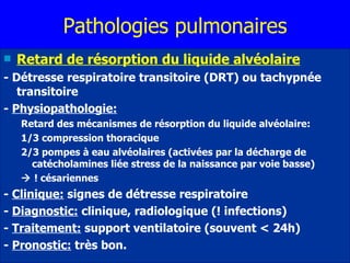 Pathologies pulmonaires Retard de résorption du liquide alvéolaire - Détresse respiratoire transitoire (DRT) ou tachypnée transitoire -  Physiopathologie:   Retard des mécanismes de résorption du liquide alvéolaire: 1/3 compression thoracique 2/3 pompes à eau alvéolaires (activées par la décharge de catécholamines liée stress de la naissance par voie basse)     ! césariennes -  Clinique:  signes de détresse respiratoire -  Diagnostic:  clinique, radiologique (! infections) -  Traitement:  support ventilatoire (souvent < 24h) -  Pronostic:  très bon. 