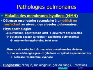 Pathologies pulmonaires Maladie des membranes hyalines (MMH) - Détresse respiratoire secondaire à un  déficit en surfactant  au niveau des alvéoles pulmonaires. -  Physiopathologie:   Le surfactant , agent tensio-actif    ouverture des alvéoles    échanges gazeux (alvéoles – capillaires pulmonaires)    autonomie respiratoire, teint rose Absence de   surfactant    mauvaise ouverture des alvéoles    mauvais échanges gazeux (alvéoles – capillaires pulmonaires)    détresse respiratoire, cyanose -  Diagnostic:  clinique, radiologique, gaz du sang (! Infection) 