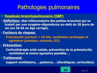 Pathologies pulmonaires Dysplasie bronchopulmonaire (DBP) -  Définition:  état inflammatoire des petites bronches qui se traduit par une oxygéno-dépendance au-delà de 28 jours de vie (ou 36 SA en âge corrigé). -  Facteurs de risques:   Prématurité (surtout < 34 SA), ventilation prolongée et agressive (pression, volumes, O2). -  Prévention: Corticothérapie anté-natale, prévention de la prématurité, ventilation la moins agressive possible…. -  Traitement:   support ventilatoire, …patience… (diurétiques, corticoïdes) 