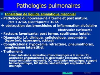 Pathologies pulmonaires Inhalation de liquide amniotique méconial - Pathologie du nouveau-né à terme et post mature. rare < 37 SA, plus fréquent > 41 SA.    obstruction des bronchioles et inflammation alvéolaire  (destruction surfactant)  - Facteurs favorisants: post terme, souffrance fœtale. - Diagnostic: LA, clinique, radiologique, gazométrie  (hypoxémie, hypercapnie, acidose) - Complications: hypoxémie réfractaire, pneumothorax, emphysème interstitiel. - Traitement: Amnio infusions, aspiration rhinopharyngée à la vulve (?), aspiration endotrachéale (si dépression respiratoire) avant toute ventilation manuelle, O2, ventilation mécanique, support hémodynamique, NO inhalé, kinésithérapie respiratoire de drainage.  