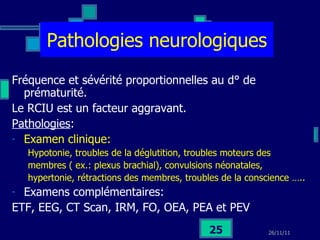 Pathologies neurologiques Fréquence et sévérité proportionnelles au d° de prématurité. Le RCIU est un facteur aggravant. Pathologies :  Examen clinique:  Hypotonie, troubles de la déglutition, troubles moteurs des membres ( ex.: plexus brachial), convulsions néonatales, hypertonie, rétractions des membres, troubles de la conscience ….. Examens complémentaires: ETF, EEG, CT Scan, IRM, FO, OEA, PEA et PEV 