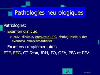 Pathologies neurologiques Pathologies :  Examen clinique:  -> suivi clinique,  mesure du PC , choix judicieux des examens complémentaires. Examens complémentaires: ETF, EEG , CT Scan, IRM, FO, OEA, PEA et PEV 