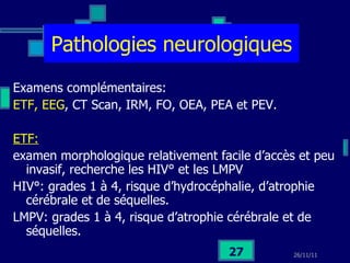 Pathologies neurologiques Examens complémentaires: ETF, EEG , CT Scan, IRM, FO, OEA, PEA et PEV. ETF:   examen morphologique relativement facile d’accès et peu invasif, recherche les HIV° et les LMPV HIV°: grades 1 à 4, risque d’hydrocéphalie, d’atrophie cérébrale et de séquelles. LMPV: grades 1 à 4, risque d’atrophie cérébrale et de séquelles. 