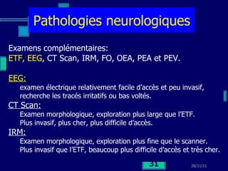Pathologies neurologiques Examens complémentaires: ETF, EEG , CT Scan, IRM, FO, OEA, PEA et PEV. EEG:   examen électrique relativement facile d’accès et peu invasif,  recherche les tracés irritatifs ou bas voltés. CT Scan:   Examen morphologique, exploration plus large que l’ETF. Plus invasif, plus cher, plus difficile d’accès. IRM:   Examen morphologique, exploration plus fine que le scanner. Plus invasif que l’ETF, beaucoup plus difficile d’accès et très cher. 